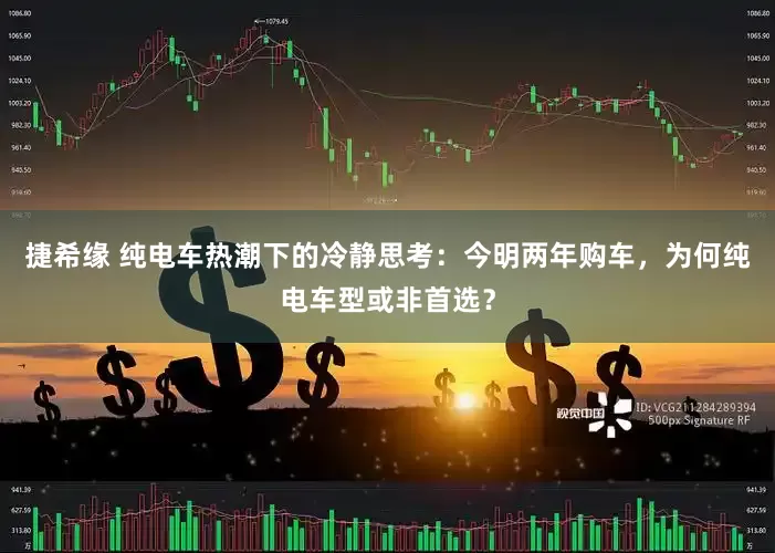 捷希缘 纯电车热潮下的冷静思考：今明两年购车，为何纯电车型或非首选？
