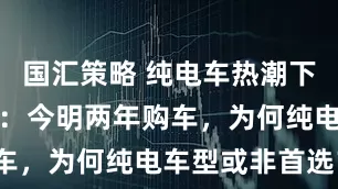 国汇策略 纯电车热潮下的冷静思考：今明两年购车，为何纯电车型或非首选？