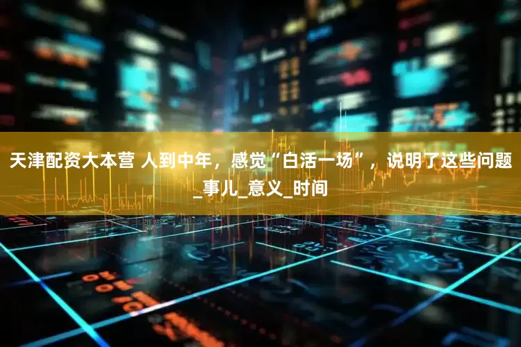 天津配资大本营 人到中年，感觉“白活一场”，说明了这些问题_事儿_意义_时间