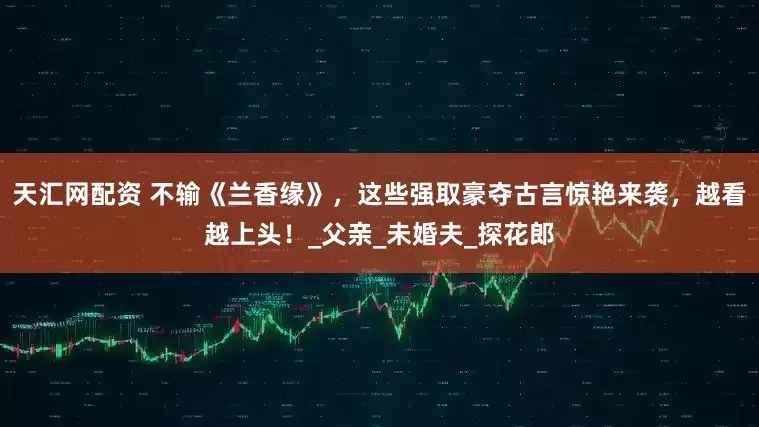 天汇网配资 不输《兰香缘》，这些强取豪夺古言惊艳来袭，越看越上头！_父亲_未婚夫_探花郎
