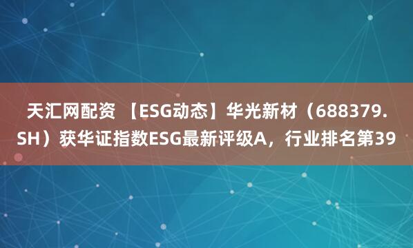 天汇网配资 【ESG动态】华光新材（688379.SH）获华证指数ESG最新评级A，行业排名第39