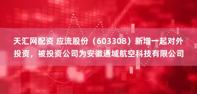 天汇网配资 应流股份（603308）新增一起对外投资，被投资公司为安徽通域航空科技有限公司