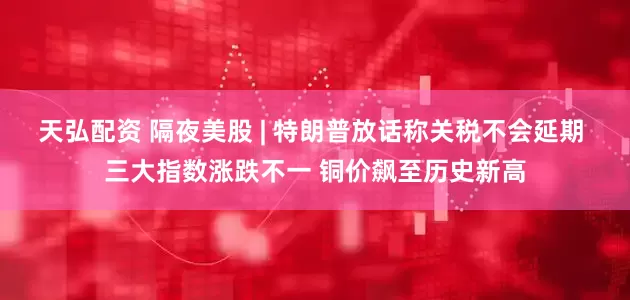 天弘配资 隔夜美股 | 特朗普放话称关税不会延期 三大指数涨跌不一 铜价飙至历史新高