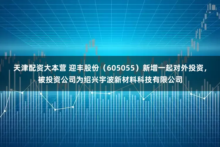 天津配资大本营 迎丰股份（605055）新增一起对外投资，被投资公司为绍兴宇波新材料科技有限公司