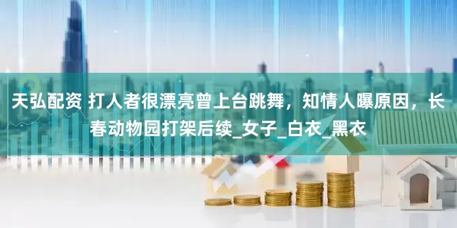 天弘配资 打人者很漂亮曾上台跳舞，知情人曝原因，长春动物园打架后续_女子_白衣_黑衣