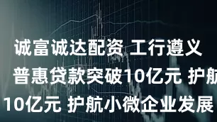 诚富诚达配资 工行遵义仁怀支行：普惠贷款突破10亿元 护航小微企业发展