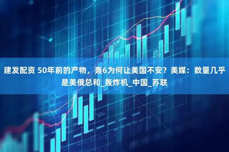 建发配资 50年前的产物，轰6为何让美国不安？美媒：数量几乎是美俄总和_轰炸机_中国_苏联