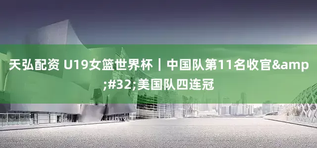 天弘配资 U19女篮世界杯｜中国队第11名收官&#32;美国队四连冠
