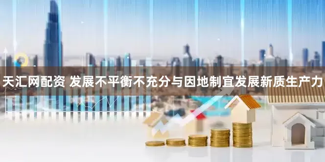 天汇网配资 发展不平衡不充分与因地制宜发展新质生产力