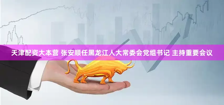 天津配资大本营 张安顺任黑龙江人大常委会党组书记 主持重要会议