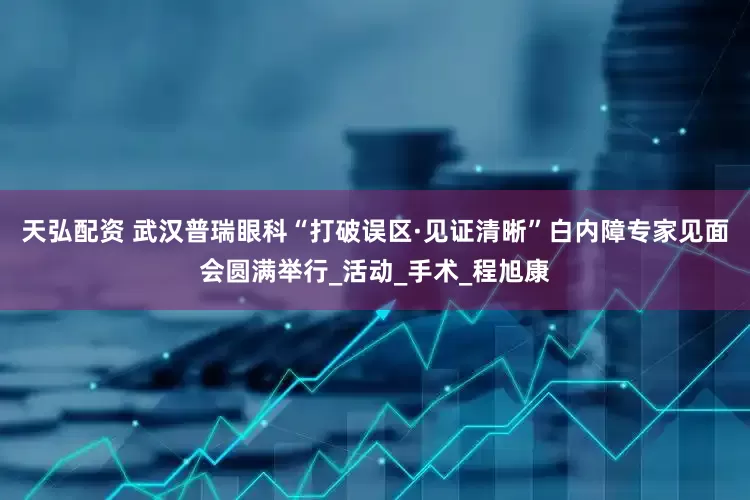 天弘配资 武汉普瑞眼科“打破误区·见证清晰”白内障专家见面会圆满举行_活动_手术_程旭康