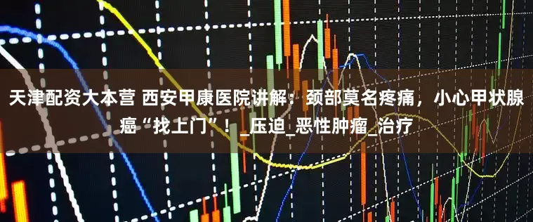 天津配资大本营 西安甲康医院讲解：颈部莫名疼痛，小心甲状腺癌“找上门”！_压迫_恶性肿瘤_治疗