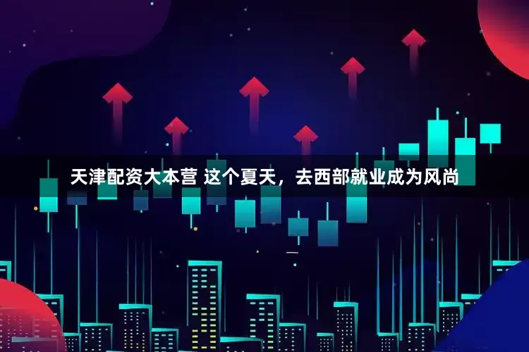 天津配资大本营 这个夏天，去西部就业成为风尚