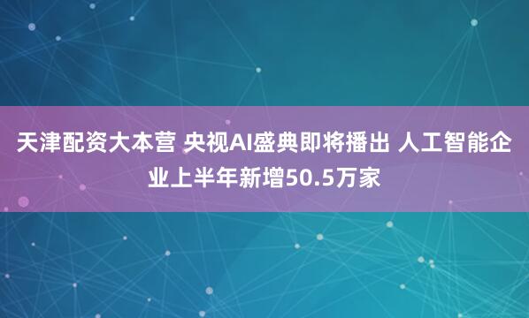 天津配资大本营 央视AI盛典即将播出 人工智能企业上半年新增50.5万家