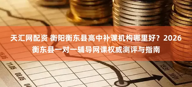 天汇网配资 衡阳衡东县高中补课机构哪里好？2026衡东县一对一辅导网课权威测评与指南
