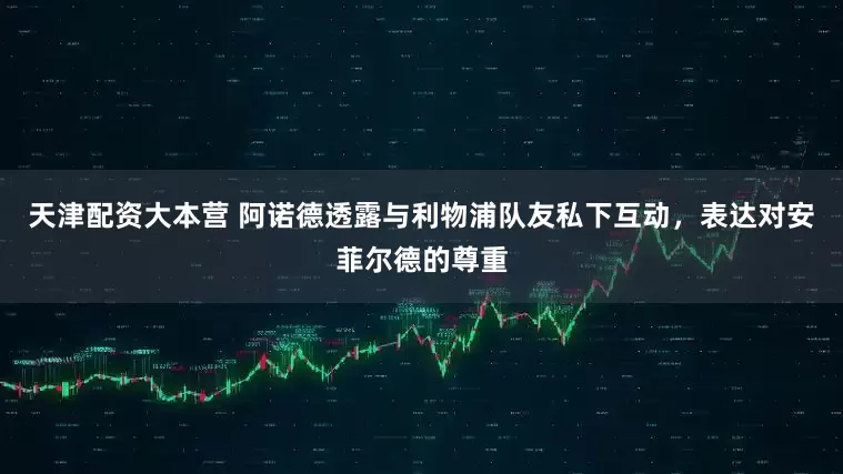 天津配资大本营 阿诺德透露与利物浦队友私下互动，表达对安菲尔德的尊重