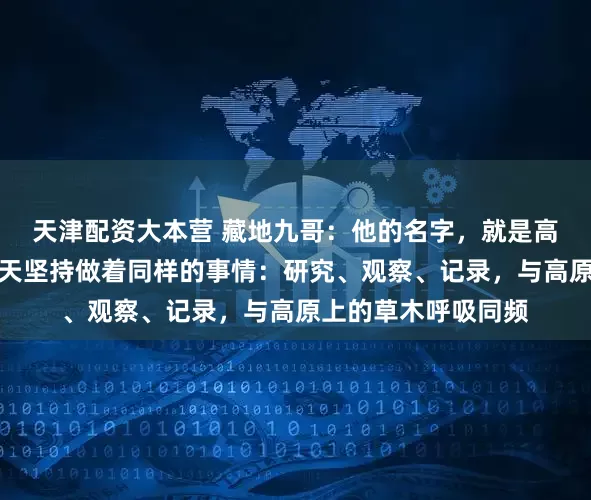 天津配资大本营 藏地九哥：他的名字，就是高原智慧的象徵，每天坚持做着同样的事情：研究、观察、记录，与高原上的草木呼吸同频