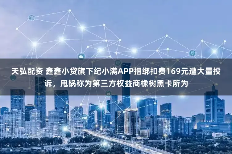 天弘配资 鑫鑫小贷旗下纪小满APP捆绑扣费169元遭大量投诉，甩锅称为第三方权益商橡树黑卡所为