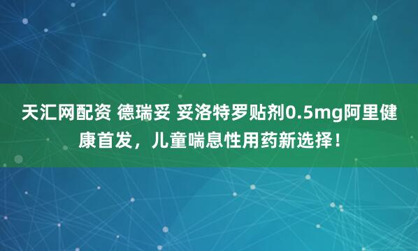 天汇网配资 德瑞妥 妥洛特罗贴剂0.5mg阿里健康首发，儿童喘息性用药新选择！